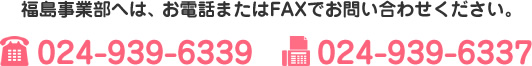 福島事業部へは、お電話またはFAXでお問い合わせください。TEL　024-939-6339　FAX　024-939-6337